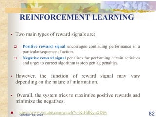 REINFORCEMENT LEARNING
• Two main types of reward signals are:
 Positive reward signal encourages continuing performance in a
particular sequence of action.
 Negative reward signal penalizes for performing certain activities
and urges to correct algorithm to stop getting penalties.
• However, the function of reward signal may vary
depending on the nature of information.
• Overall, the system tries to maximize positive rewards and
minimize the negatives.
 https://www.yotube.com/watch?v=KiHdKynXDtw 82
October 14, 2023
 