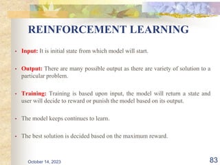 REINFORCEMENT LEARNING
• Input: It is initial state from which model will start.
• Output: There are many possible output as there are variety of solution to a
particular problem.
• Training: Training is based upon input, the model will return a state and
user will decide to reward or punish the model based on its output.
• The model keeps continues to learn.
• The best solution is decided based on the maximum reward.
83
October 14, 2023
 