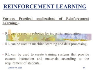 REINFORCEMENT LEARNING
Various Practical applications of Reinforcement
Learning –
• RL can be used in robotics for industrial automation.
• RL can be used in machine learning and data processing.
• RL can be used to create training systems that provide
custom instruction and materials according to the
requirement of students.
84
October 14, 2023
 