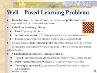 Well – Posed Learning Problems
 Three features: the class of tasks, the measure of performance to be
improved, and the source of experience.
 A checkers learning problem:
 Task T: playing checkers
 Performance measure P: percent of games won against opponents
 Training experience E: playing practice games against itself
 We can specify many learning problems in this fashion, such as learning
to recognize handwritten words, or learning to drive a robotic automobile
autonomously.
 A handwriting recognition learning problem:
 Task T: recognizing and classifying handwritten words within images
 Performance measure P: percent of words correctly classified
 Training experience E: a database of handwritten words with given
classifications
9
October 14, 2023
 