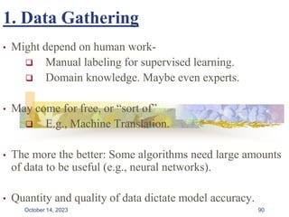 1. Data Gathering
• Might depend on human work-
 Manual labeling for supervised learning.
 Domain knowledge. Maybe even experts.
• May come for free, or “sort of”
 E.g., Machine Translation.
• The more the better: Some algorithms need large amounts
of data to be useful (e.g., neural networks).
• Quantity and quality of data dictate model accuracy.
90
October 14, 2023
 