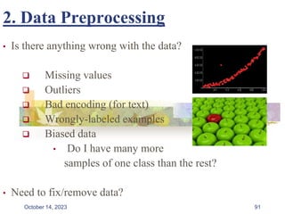 2. Data Preprocessing
• Is there anything wrong with the data?
 Missing values
 Outliers
 Bad encoding (for text)
 Wrongly-labeled examples
 Biased data
• Do I have many more
samples of one class than the rest?
• Need to fix/remove data?
91
October 14, 2023
 