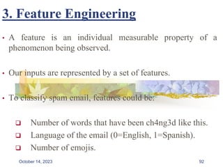 3. Feature Engineering
• A feature is an individual measurable property of a
phenomenon being observed.
• Our inputs are represented by a set of features.
• To classify spam email, features could be:
 Number of words that have been ch4ng3d like this.
 Language of the email (0=English, 1=Spanish).
 Number of emojis.
92
October 14, 2023
 