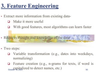 3. Feature Engineering
• Extract more information from existing data-
 Make it more useful
 With good features, most algorithms can learn faster
• Requires thought and knowledge of the data
• Two steps:
 Variable transformation (e.g., dates into weekdays,
normalizing)
 Feature creation (e.g., n-grams for texts, if word is
capitalized to detect names, etc.) 93
October 14, 2023
 