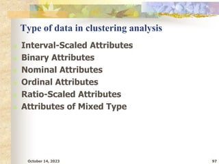 October 14, 2023 97
Type of data in clustering analysis
 Interval-Scaled Attributes
 Binary Attributes
 Nominal Attributes
 Ordinal Attributes
 Ratio-Scaled Attributes
 Attributes of Mixed Type
 
