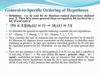 General-to-Specific Ordering of Hypotheses
 Definition: Let hj and hk be Boolean-valued functions defined
over X. Then hj is more general-than-or-equal-to hk (written hj >g
hk) if and only if

 To illustrate the general-to-specific ordering, consider the two hypotheses
 h1 = (Sunny, ?, ?, Strong, ?, ?) h2 = (Sunny, ?, ?, ?, ?, ?)
 Now consider the sets of instances that are classified positive by hl and by
h2. Because h2 imposes fewer constraints on the instance, it classifies more
instances as positive. In fact, any instance classified positive by hl will also
be classified positive by h2. Therefore, we say that h2 is more general than
hl.
 First, for any instance x in X and hypothesis h in H, we say that x satisfies h
if and only if h(x) = 1. We now define the more - general~ than _ or . -
equal~ correlation in terms of the sets of instances that satisfy the two
hypotheses: Given hypotheses hj and hk, hj is more-general-than m equal
do hk if and only if any instance that satisfies hk also satisfies hi.
 