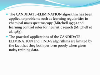  The CANDIDATE-ELIMINATION algorithm has been
applied to problems such as learning regularities in
chemical mass spectroscopy (Mitchell 1979) and
learning control rules for heuristic search (Mitchell et
al. 1983).
 The practical applications of the CANDIDATE-
ELIMINATION and FIND-S algorithms are limited by
the fact that they both perform poorly when given
noisy training data.
 