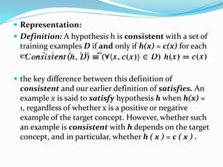  Representation:
 Definition: A hypothesis h is consistent with a set of
training examples D if and only if h(x) = c(x) for each
example (x, c ( x ) )in D.
 the key difference between this definition of
consistent and our earlier definition of satisfies. An
example x is said to satisfy hypothesis h when h(x) =
1, regardless of whether x is a positive or negative
example of the target concept. However, whether such
an example is consistent with h depends on the target
concept, and in particular, whether h ( x ) = c ( x ) .
 
