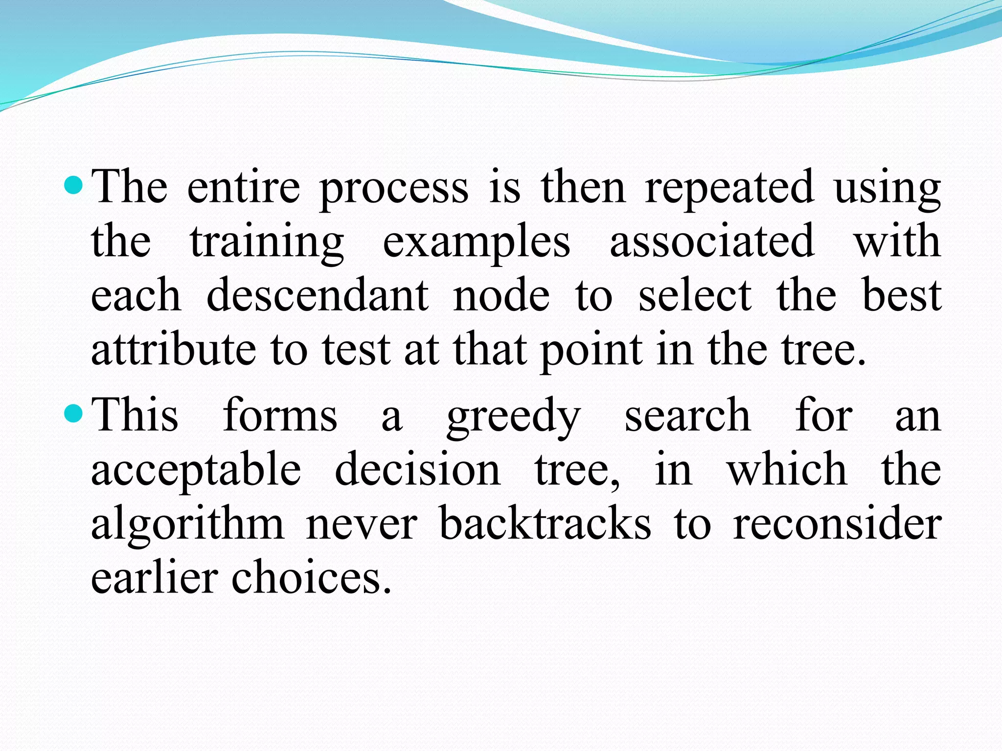 The entire process is then repeated using
the training examples associated with
each descendant node to select the best
attribute to test at that point in the tree.
This forms a greedy search for an
acceptable decision tree, in which the
algorithm never backtracks to reconsider
earlier choices.
 