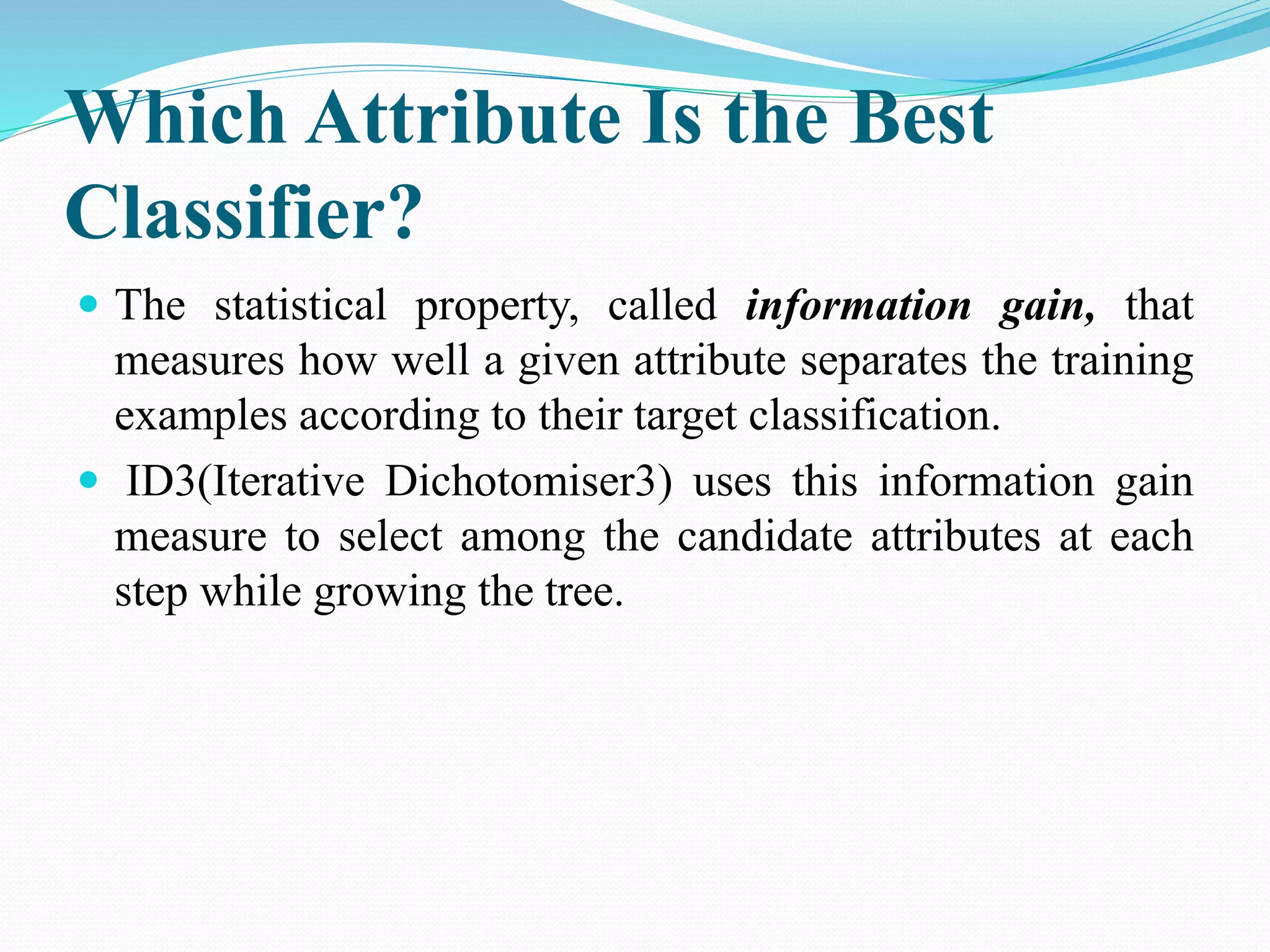 Which Attribute Is the Best
Classifier?
 The statistical property, called information gain, that
measures how well a given attribute separates the training
examples according to their target classification.
 ID3(Iterative Dichotomiser3) uses this information gain
measure to select among the candidate attributes at each
step while growing the tree.
 
