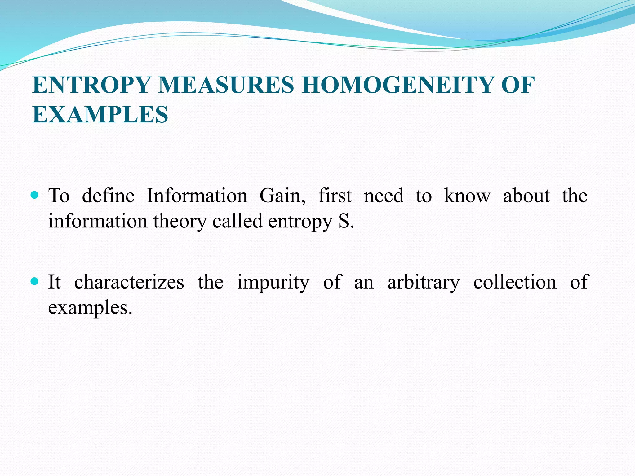 ENTROPY MEASURES HOMOGENEITY OF
EXAMPLES
 To define Information Gain, first need to know about the
information theory called entropy S.
 It characterizes the impurity of an arbitrary collection of
examples.
 
