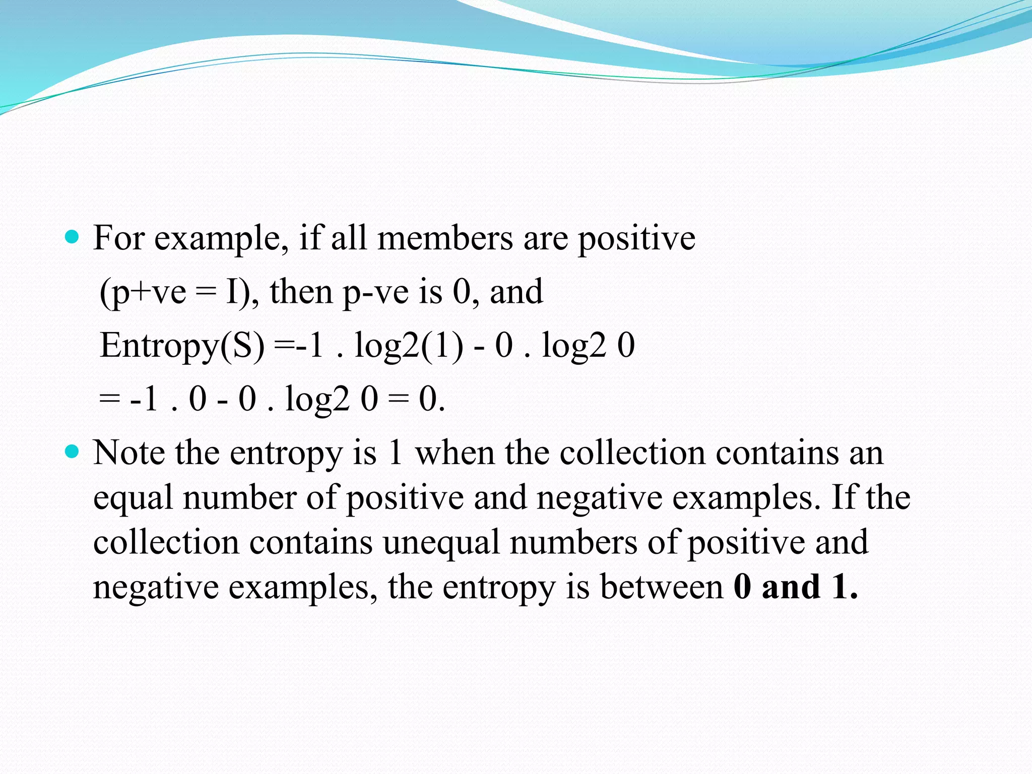  For example, if all members are positive
(p+ve = I), then p-ve is 0, and
Entropy(S) =-1 . log2(1) - 0 . log2 0
= -1 . 0 - 0 . log2 0 = 0.
 Note the entropy is 1 when the collection contains an
equal number of positive and negative examples. If the
collection contains unequal numbers of positive and
negative examples, the entropy is between 0 and 1.
 