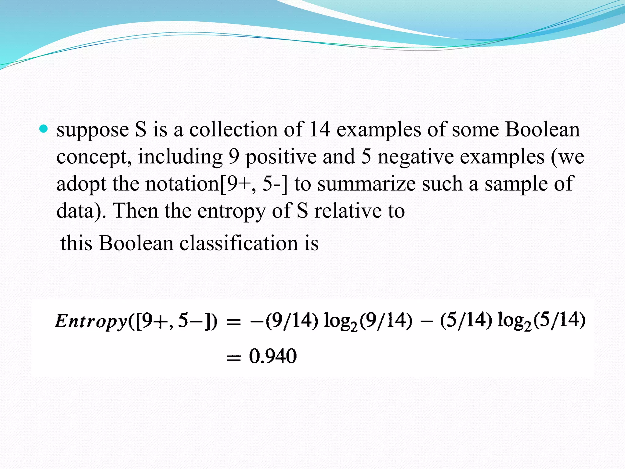  suppose S is a collection of 14 examples of some Boolean
concept, including 9 positive and 5 negative examples (we
adopt the notation[9+, 5-] to summarize such a sample of
data). Then the entropy of S relative to
this Boolean classification is
 