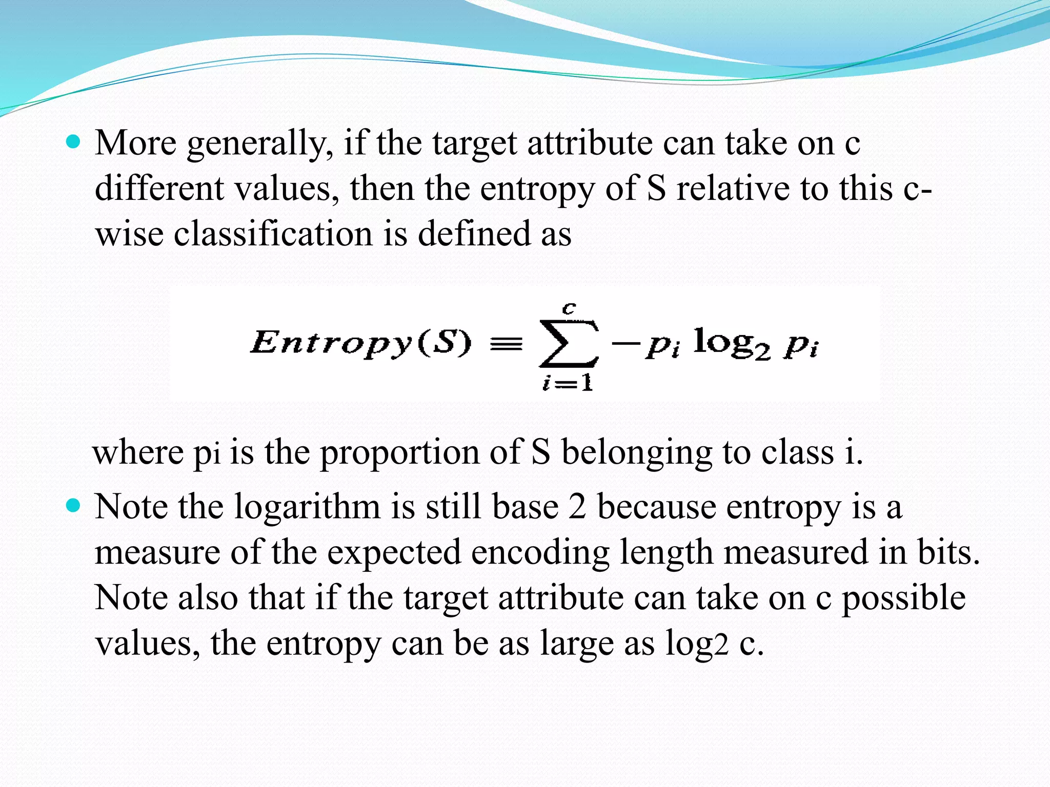  More generally, if the target attribute can take on c
different values, then the entropy of S relative to this c-
wise classification is defined as
where pi is the proportion of S belonging to class i.
 Note the logarithm is still base 2 because entropy is a
measure of the expected encoding length measured in bits.
Note also that if the target attribute can take on c possible
values, the entropy can be as large as log2 c.
 