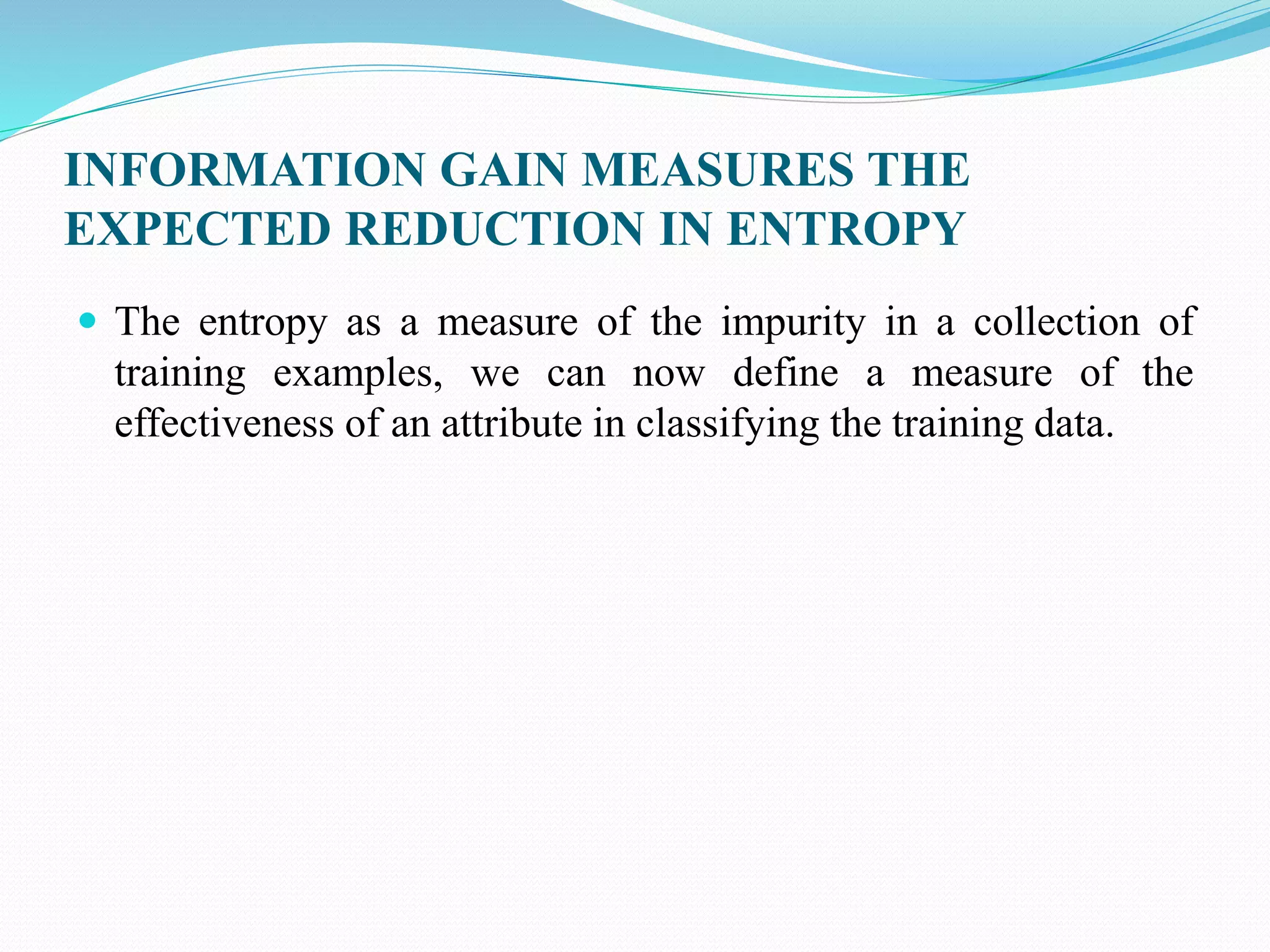 INFORMATION GAIN MEASURES THE
EXPECTED REDUCTION IN ENTROPY
 The entropy as a measure of the impurity in a collection of
training examples, we can now define a measure of the
effectiveness of an attribute in classifying the training data.
 