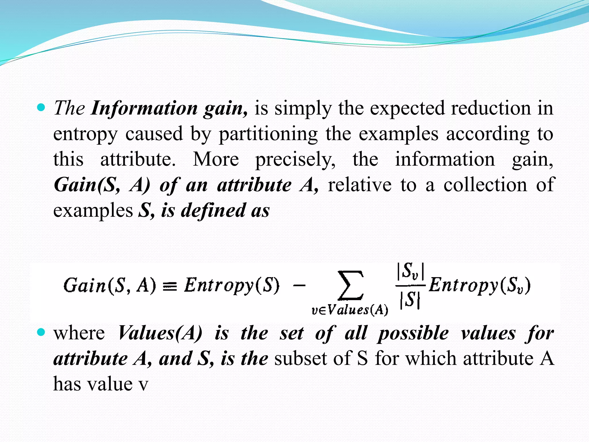  The Information gain, is simply the expected reduction in
entropy caused by partitioning the examples according to
this attribute. More precisely, the information gain,
Gain(S, A) of an attribute A, relative to a collection of
examples S, is defined as
 where Values(A) is the set of all possible values for
attribute A, and S, is the subset of S for which attribute A
has value v
 