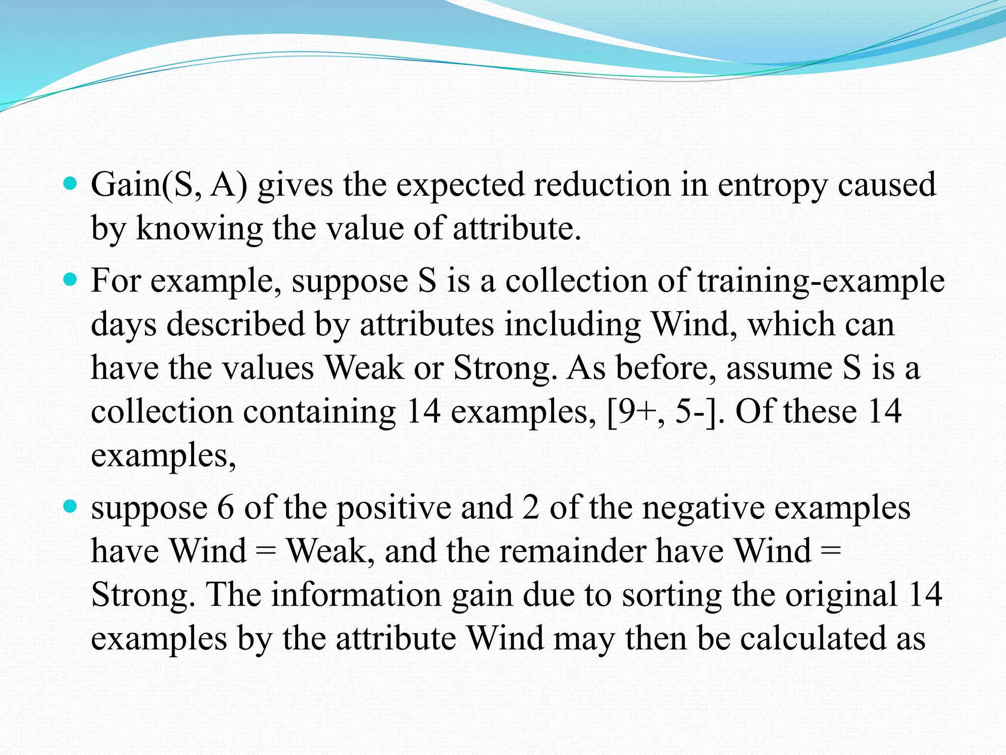  Gain(S, A) gives the expected reduction in entropy caused
by knowing the value of attribute.
 For example, suppose S is a collection of training-example
days described by attributes including Wind, which can
have the values Weak or Strong. As before, assume S is a
collection containing 14 examples, [9+, 5-]. Of these 14
examples,
 suppose 6 of the positive and 2 of the negative examples
have Wind = Weak, and the remainder have Wind =
Strong. The information gain due to sorting the original 14
examples by the attribute Wind may then be calculated as
 