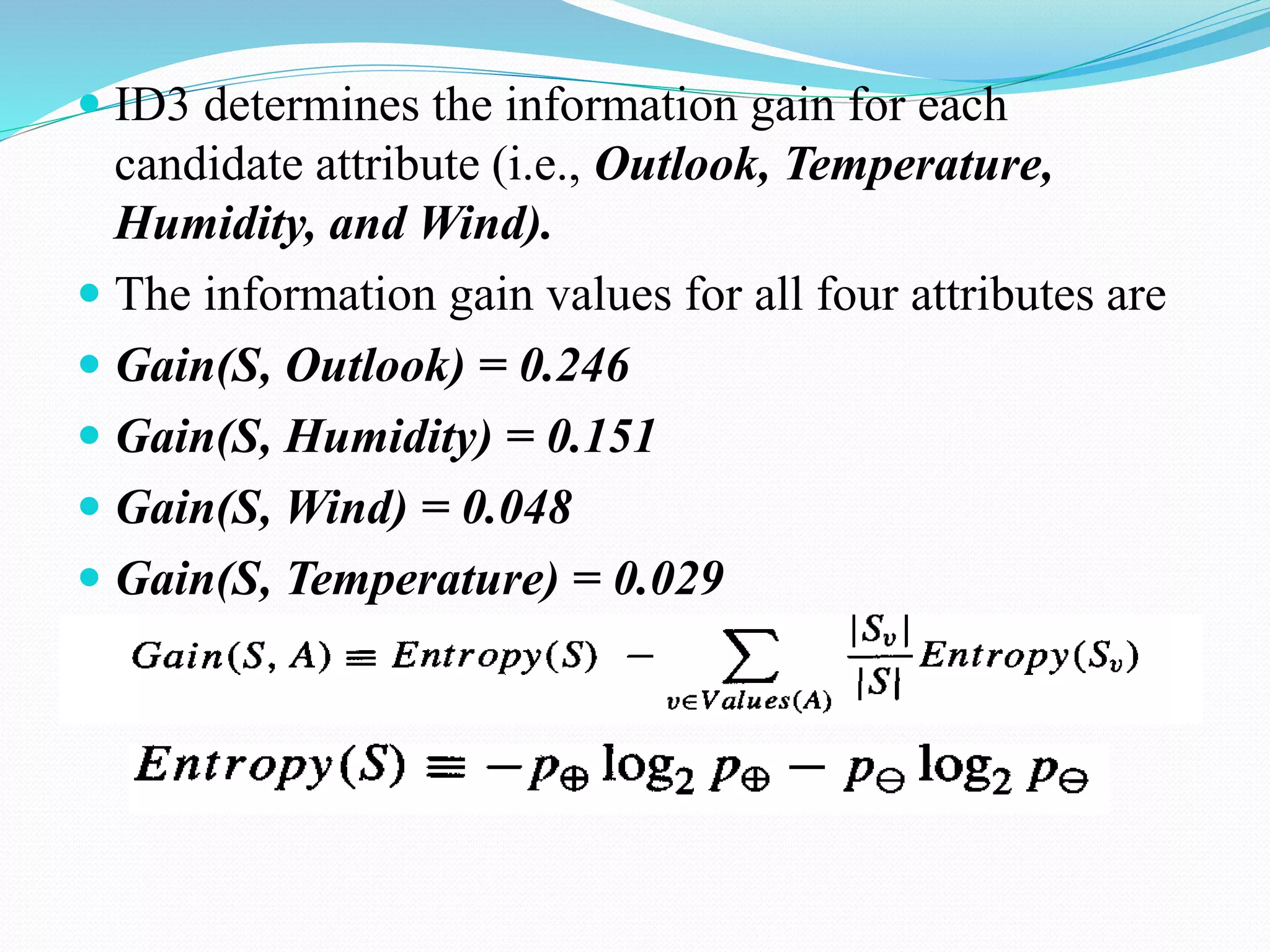  ID3 determines the information gain for each
candidate attribute (i.e., Outlook, Temperature,
Humidity, and Wind).
 The information gain values for all four attributes are
 Gain(S, Outlook) = 0.246
 Gain(S, Humidity) = 0.151
 Gain(S, Wind) = 0.048
 Gain(S, Temperature) = 0.029
 