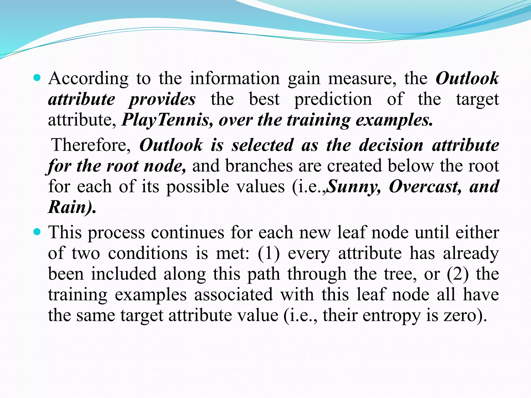  According to the information gain measure, the Outlook
attribute provides the best prediction of the target
attribute, PlayTennis, over the training examples.
Therefore, Outlook is selected as the decision attribute
for the root node, and branches are created below the root
for each of its possible values (i.e.,Sunny, Overcast, and
Rain).
 This process continues for each new leaf node until either
of two conditions is met: (1) every attribute has already
been included along this path through the tree, or (2) the
training examples associated with this leaf node all have
the same target attribute value (i.e., their entropy is zero).
 