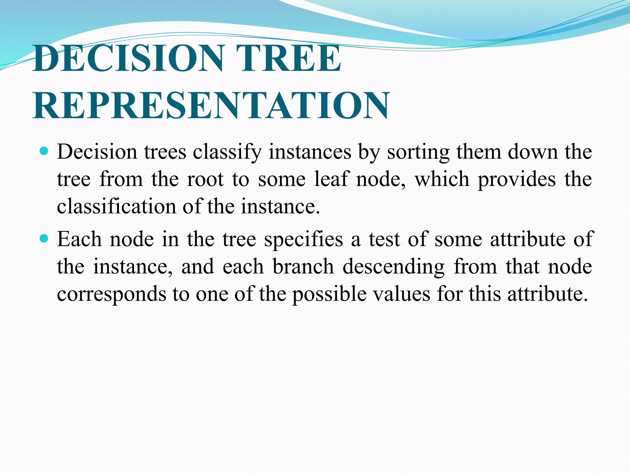 DECISION TREE
REPRESENTATION
 Decision trees classify instances by sorting them down the
tree from the root to some leaf node, which provides the
classification of the instance.
 Each node in the tree specifies a test of some attribute of
the instance, and each branch descending from that node
corresponds to one of the possible values for this attribute.
 
