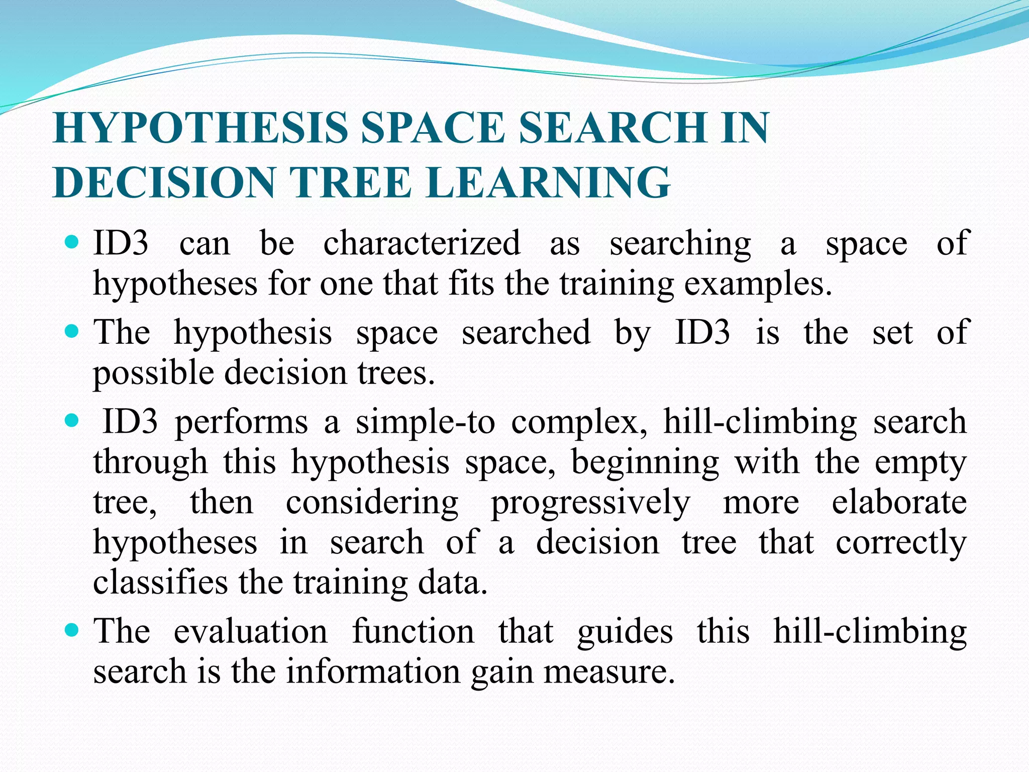 HYPOTHESIS SPACE SEARCH IN
DECISION TREE LEARNING
 ID3 can be characterized as searching a space of
hypotheses for one that fits the training examples.
 The hypothesis space searched by ID3 is the set of
possible decision trees.
 ID3 performs a simple-to complex, hill-climbing search
through this hypothesis space, beginning with the empty
tree, then considering progressively more elaborate
hypotheses in search of a decision tree that correctly
classifies the training data.
 The evaluation function that guides this hill-climbing
search is the information gain measure.
 