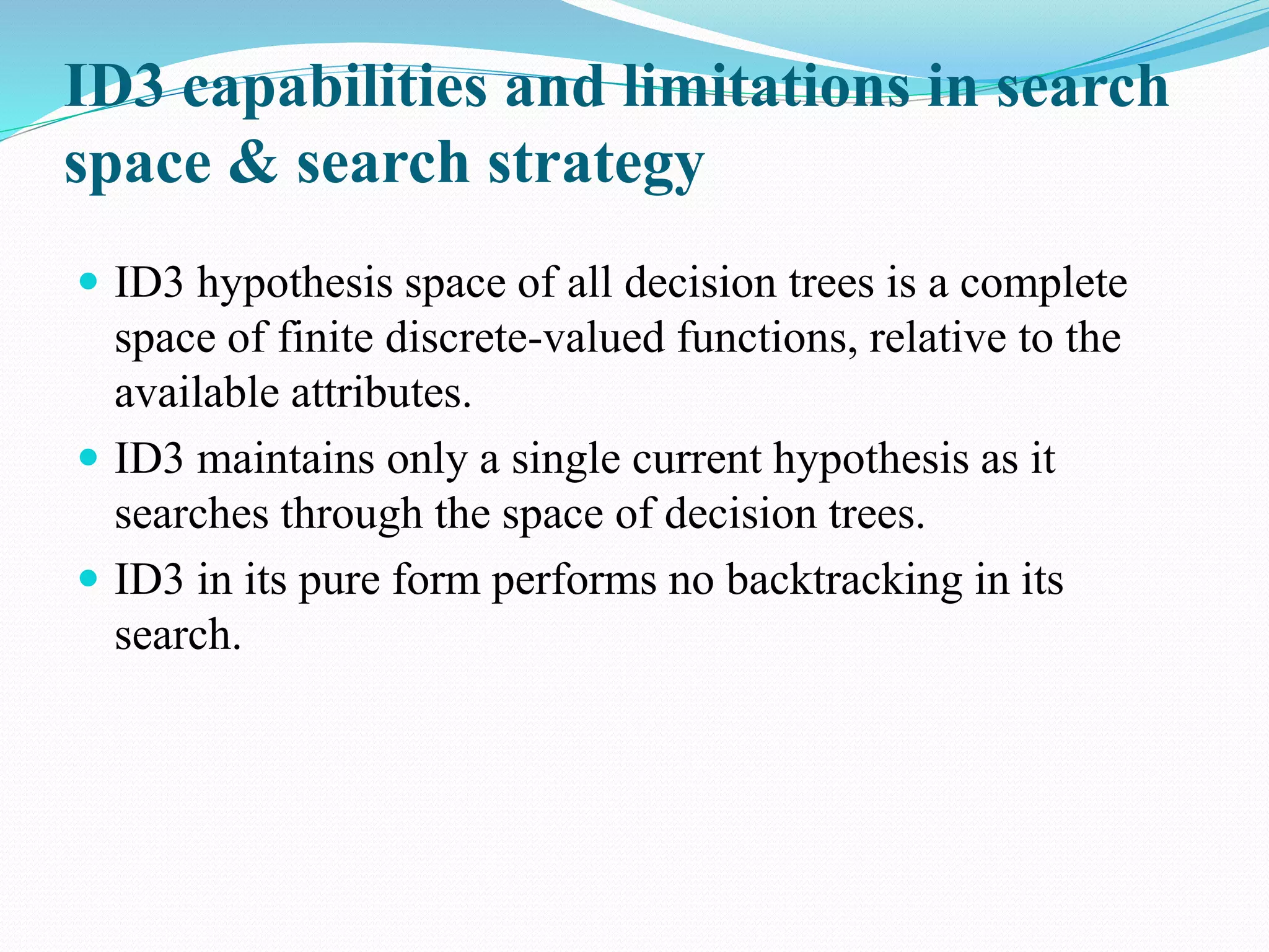 ID3 capabilities and limitations in search
space & search strategy
 ID3 hypothesis space of all decision trees is a complete
space of finite discrete-valued functions, relative to the
available attributes.
 ID3 maintains only a single current hypothesis as it
searches through the space of decision trees.
 ID3 in its pure form performs no backtracking in its
search.
 