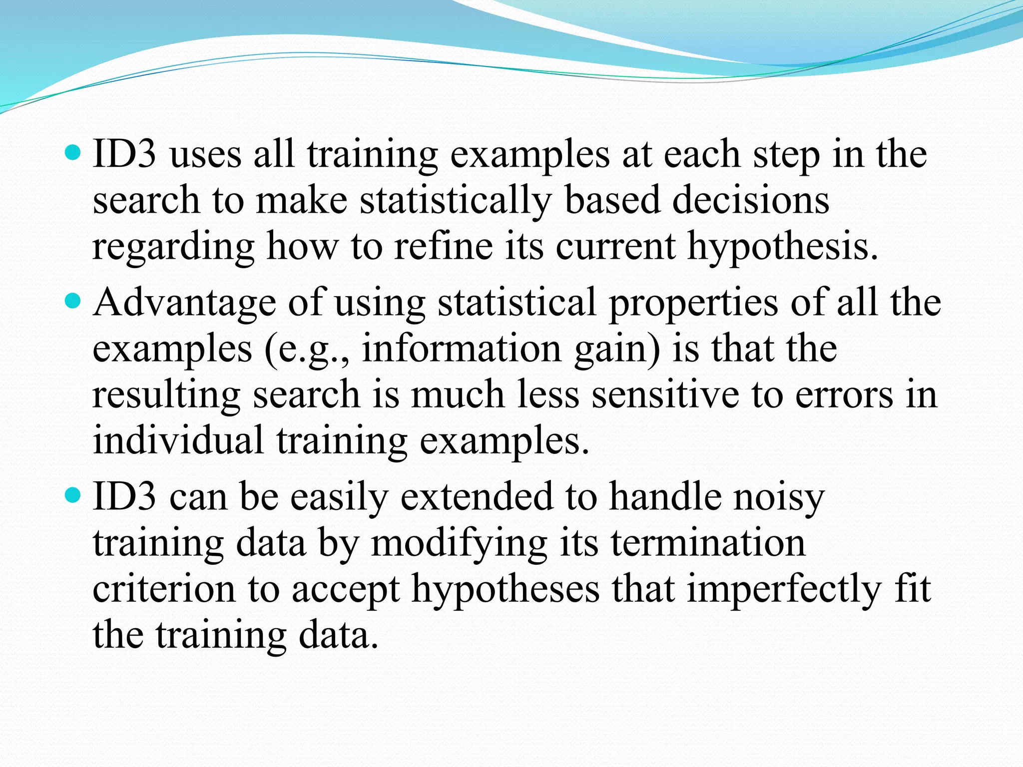  ID3 uses all training examples at each step in the
search to make statistically based decisions
regarding how to refine its current hypothesis.
 Advantage of using statistical properties of all the
examples (e.g., information gain) is that the
resulting search is much less sensitive to errors in
individual training examples.
 ID3 can be easily extended to handle noisy
training data by modifying its termination
criterion to accept hypotheses that imperfectly fit
the training data.
 