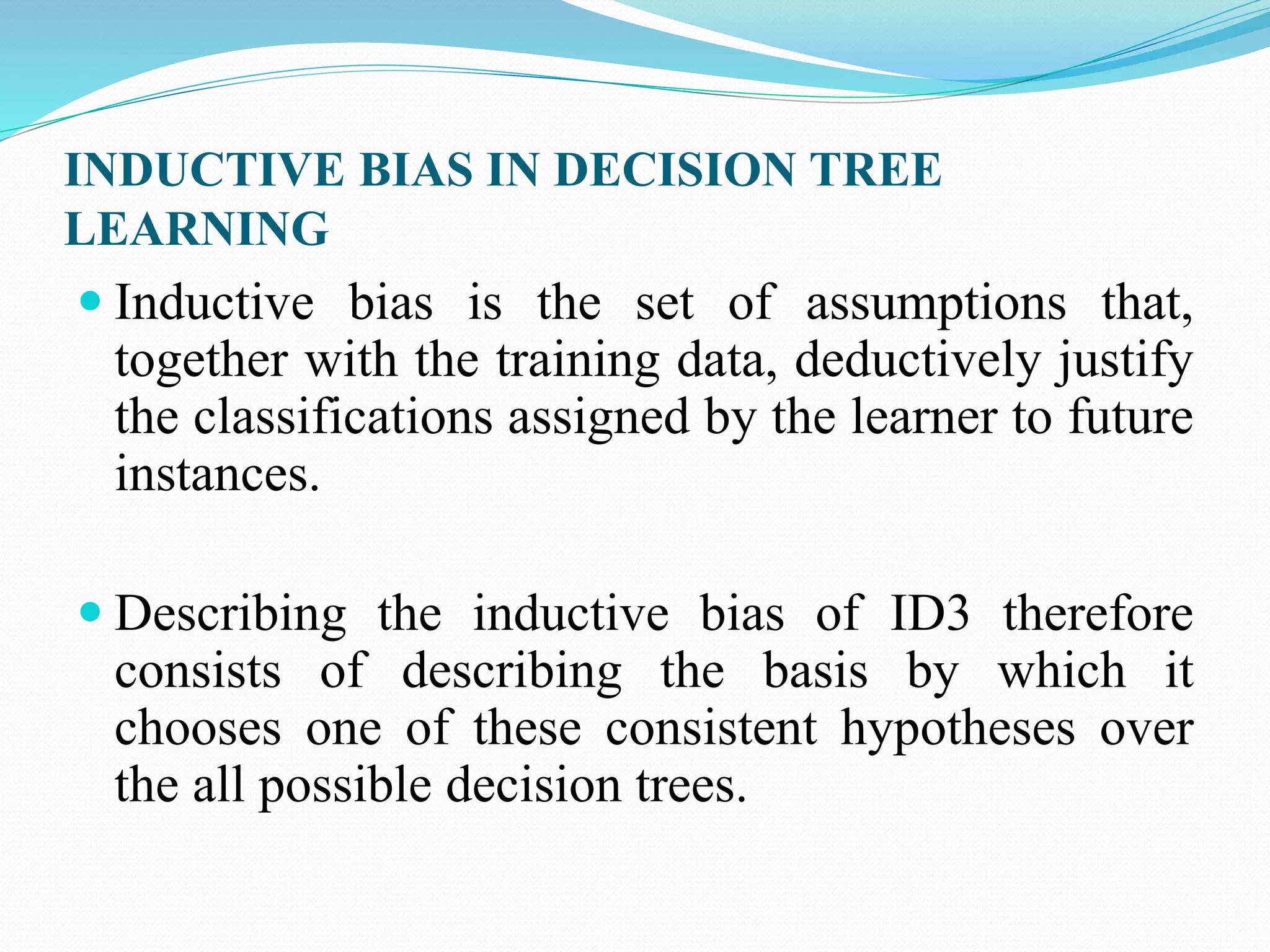 INDUCTIVE BIAS IN DECISION TREE
LEARNING
 Inductive bias is the set of assumptions that,
together with the training data, deductively justify
the classifications assigned by the learner to future
instances.
 Describing the inductive bias of ID3 therefore
consists of describing the basis by which it
chooses one of these consistent hypotheses over
the all possible decision trees.
 