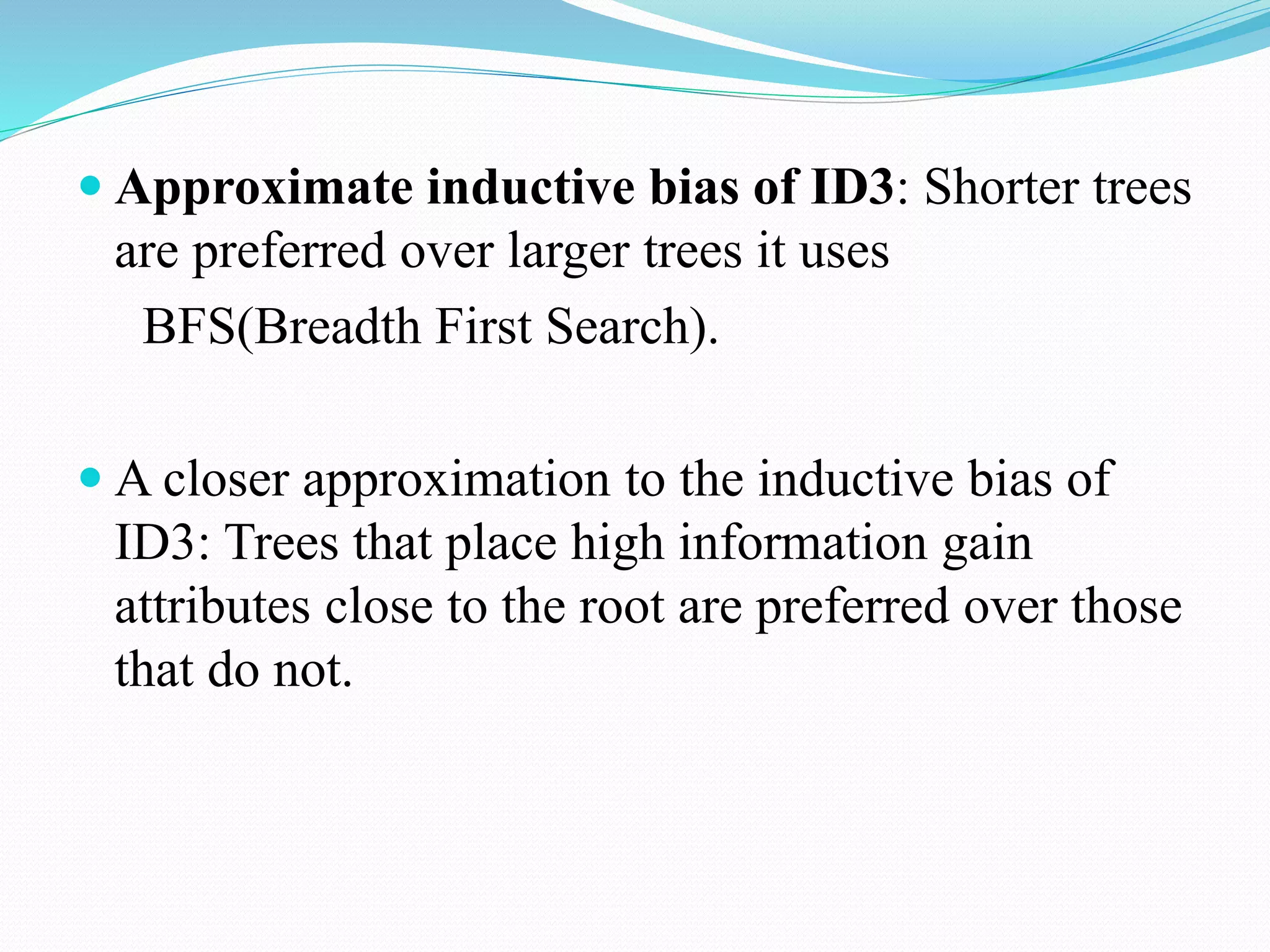  Approximate inductive bias of ID3: Shorter trees
are preferred over larger trees it uses
BFS(Breadth First Search).
 A closer approximation to the inductive bias of
ID3: Trees that place high information gain
attributes close to the root are preferred over those
that do not.
 
