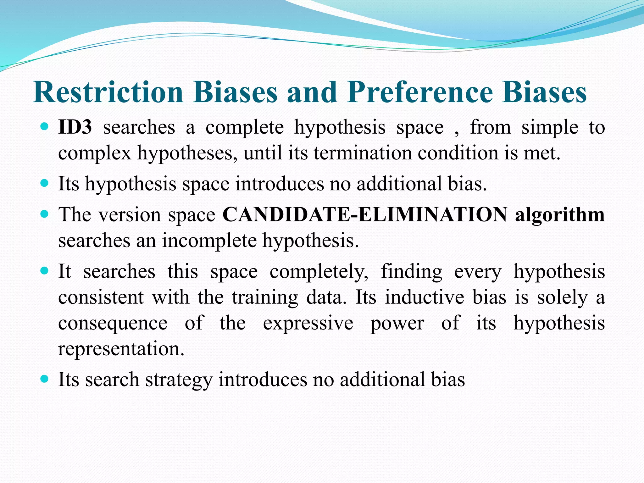 Restriction Biases and Preference Biases
 ID3 searches a complete hypothesis space , from simple to
complex hypotheses, until its termination condition is met.
 Its hypothesis space introduces no additional bias.
 The version space CANDIDATE-ELIMINATION algorithm
searches an incomplete hypothesis.
 It searches this space completely, finding every hypothesis
consistent with the training data. Its inductive bias is solely a
consequence of the expressive power of its hypothesis
representation.
 Its search strategy introduces no additional bias
 