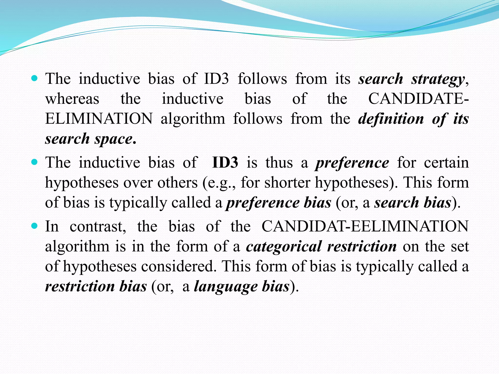  The inductive bias of ID3 follows from its search strategy,
whereas the inductive bias of the CANDIDATE-
ELIMINATION algorithm follows from the definition of its
search space.
 The inductive bias of ID3 is thus a preference for certain
hypotheses over others (e.g., for shorter hypotheses). This form
of bias is typically called a preference bias (or, a search bias).
 In contrast, the bias of the CANDIDAT-EELIMINATION
algorithm is in the form of a categorical restriction on the set
of hypotheses considered. This form of bias is typically called a
restriction bias (or, a language bias).
 