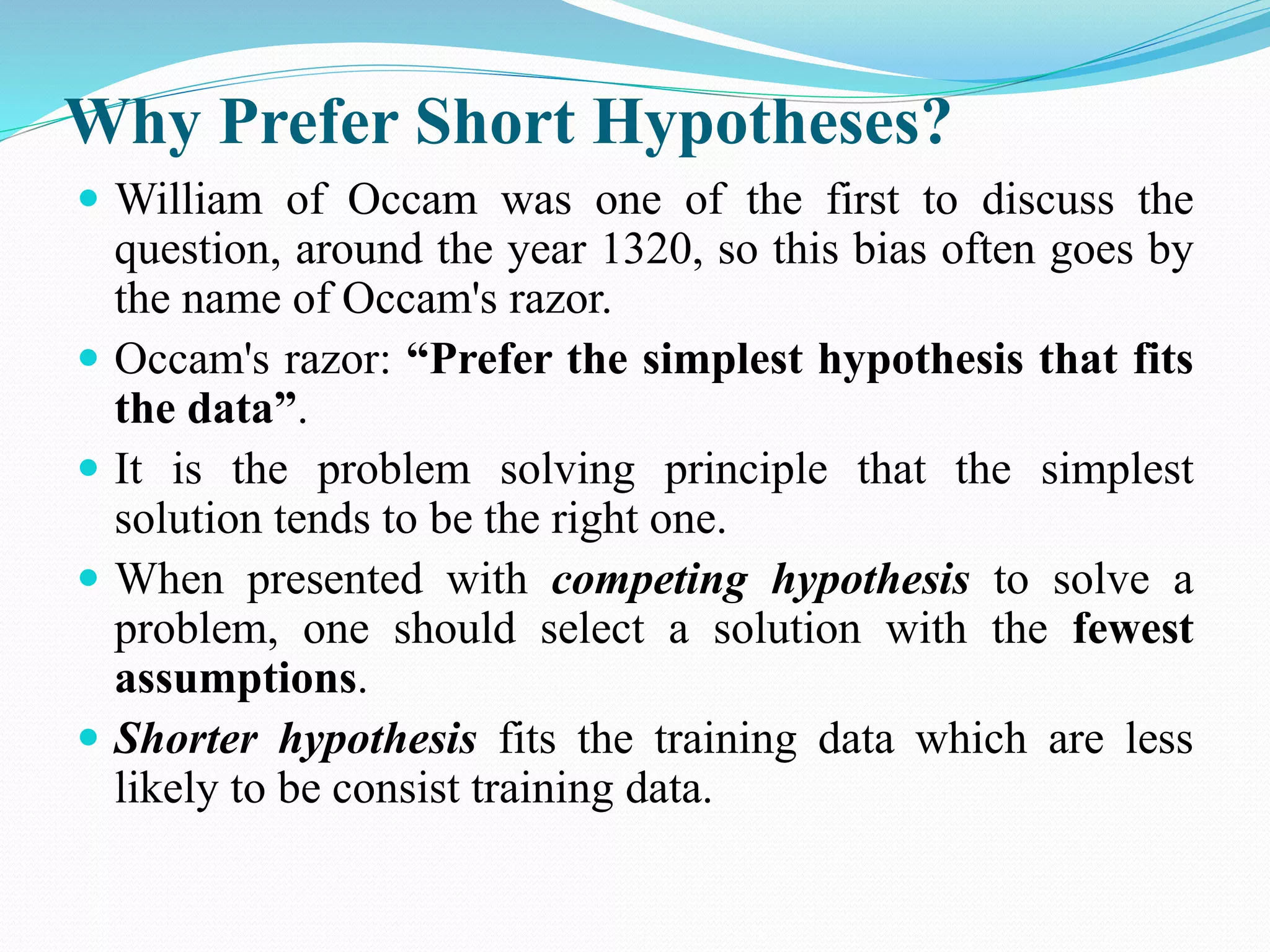 Why Prefer Short Hypotheses?
 William of Occam was one of the first to discuss the
question, around the year 1320, so this bias often goes by
the name of Occam's razor.
 Occam's razor: “Prefer the simplest hypothesis that fits
the data”.
 It is the problem solving principle that the simplest
solution tends to be the right one.
 When presented with competing hypothesis to solve a
problem, one should select a solution with the fewest
assumptions.
 Shorter hypothesis fits the training data which are less
likely to be consist training data.
 