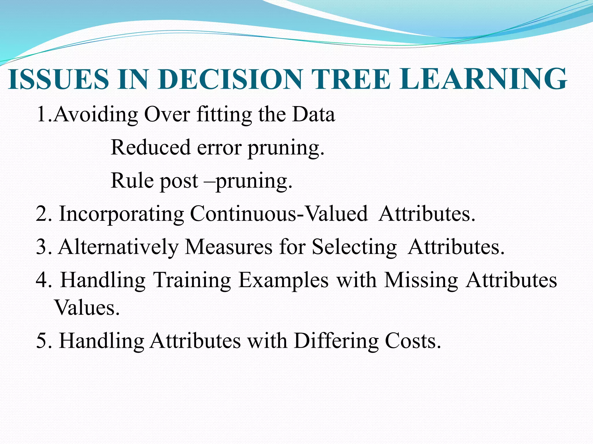 ISSUES IN DECISION TREE LEARNING
1.Avoiding Over fitting the Data
Reduced error pruning.
Rule post –pruning.
2. Incorporating Continuous-Valued Attributes.
3. Alternatively Measures for Selecting Attributes.
4. Handling Training Examples with Missing Attributes
Values.
5. Handling Attributes with Differing Costs.
 
