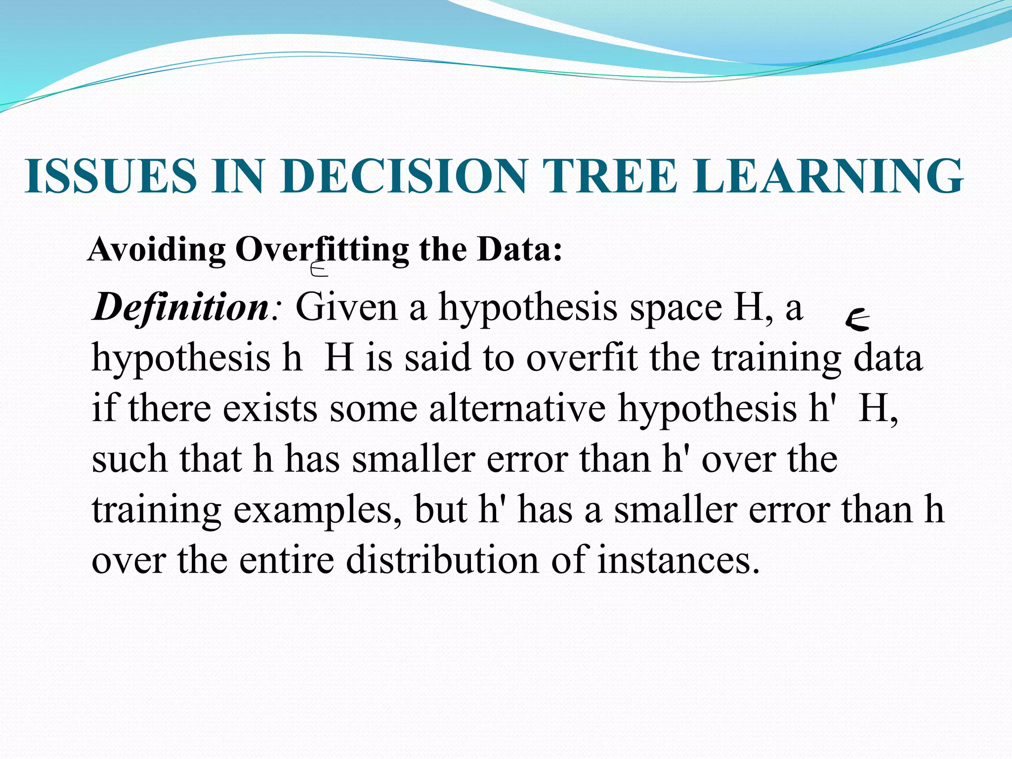 ISSUES IN DECISION TREE LEARNING
Avoiding Overfitting the Data:
Definition: Given a hypothesis space H, a
hypothesis h H is said to overfit the training data
if there exists some alternative hypothesis h' H,
such that h has smaller error than h' over the
training examples, but h' has a smaller error than h
over the entire distribution of instances.
 
