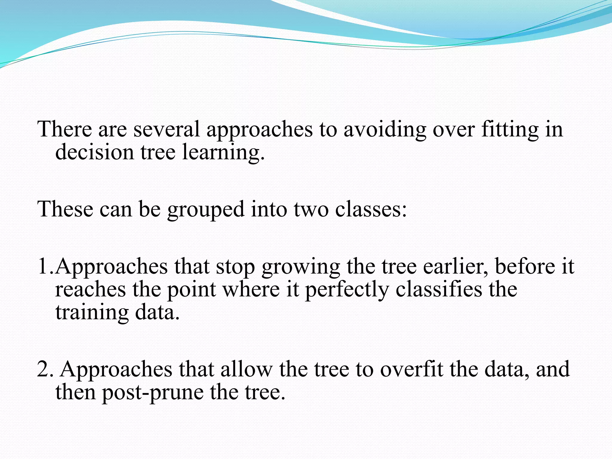 There are several approaches to avoiding over fitting in
decision tree learning.
These can be grouped into two classes:
1.Approaches that stop growing the tree earlier, before it
reaches the point where it perfectly classifies the
training data.
2. Approaches that allow the tree to overfit the data, and
then post-prune the tree.
 