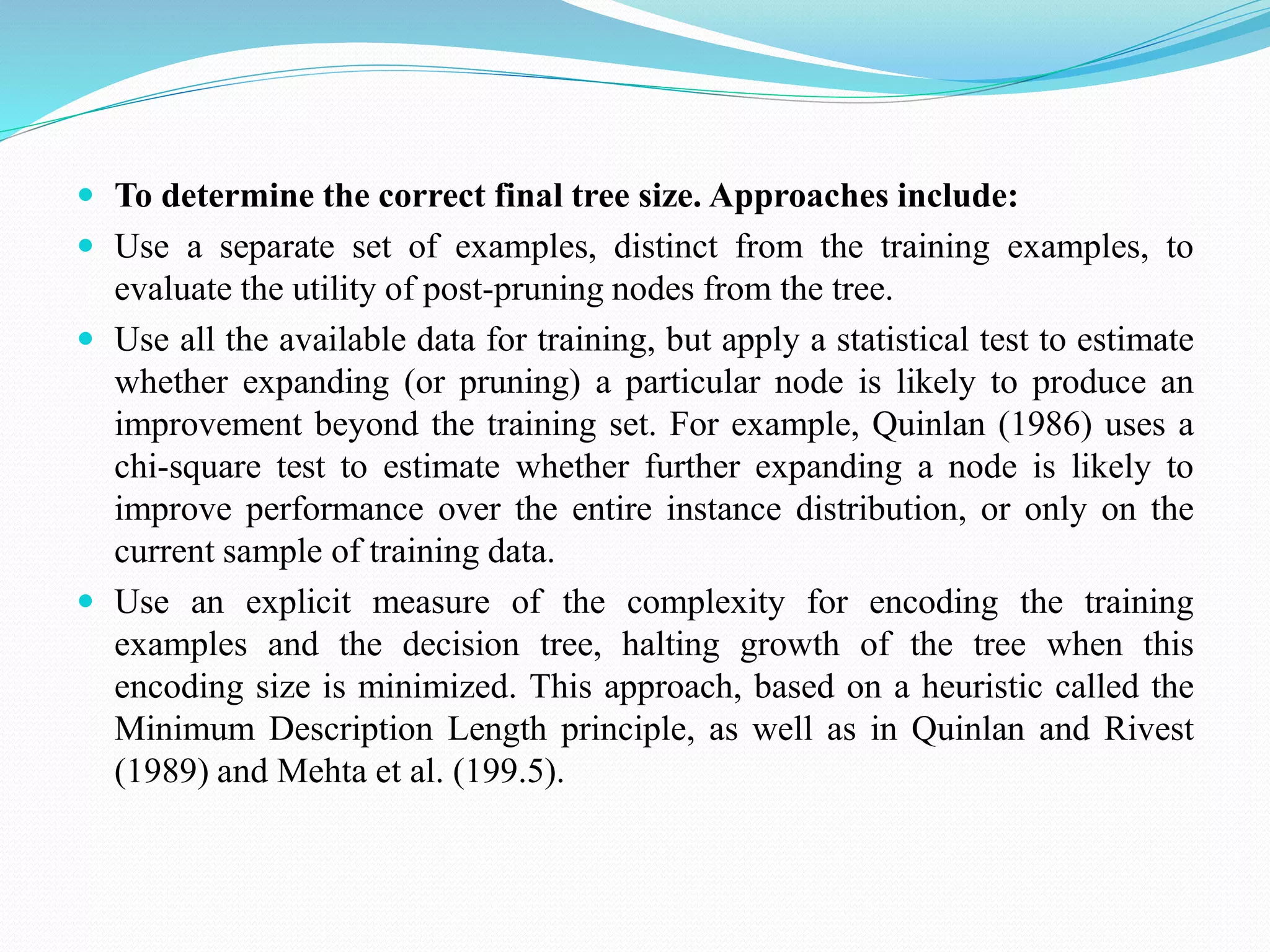  To determine the correct final tree size. Approaches include:
 Use a separate set of examples, distinct from the training examples, to
evaluate the utility of post-pruning nodes from the tree.
 Use all the available data for training, but apply a statistical test to estimate
whether expanding (or pruning) a particular node is likely to produce an
improvement beyond the training set. For example, Quinlan (1986) uses a
chi-square test to estimate whether further expanding a node is likely to
improve performance over the entire instance distribution, or only on the
current sample of training data.
 Use an explicit measure of the complexity for encoding the training
examples and the decision tree, halting growth of the tree when this
encoding size is minimized. This approach, based on a heuristic called the
Minimum Description Length principle, as well as in Quinlan and Rivest
(1989) and Mehta et al. (199.5).
 