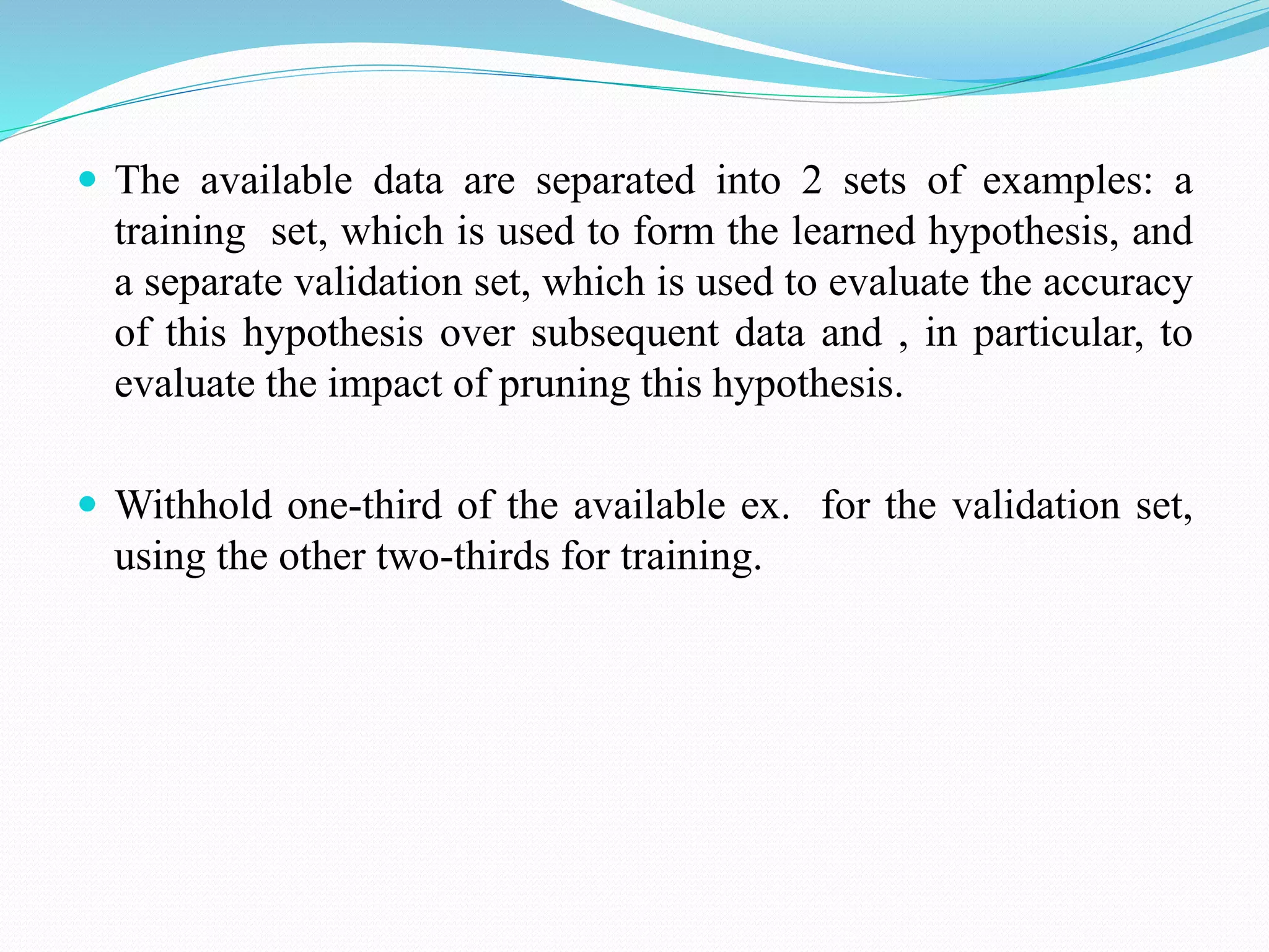  The available data are separated into 2 sets of examples: a
training set, which is used to form the learned hypothesis, and
a separate validation set, which is used to evaluate the accuracy
of this hypothesis over subsequent data and , in particular, to
evaluate the impact of pruning this hypothesis.
 Withhold one-third of the available ex. for the validation set,
using the other two-thirds for training.
 