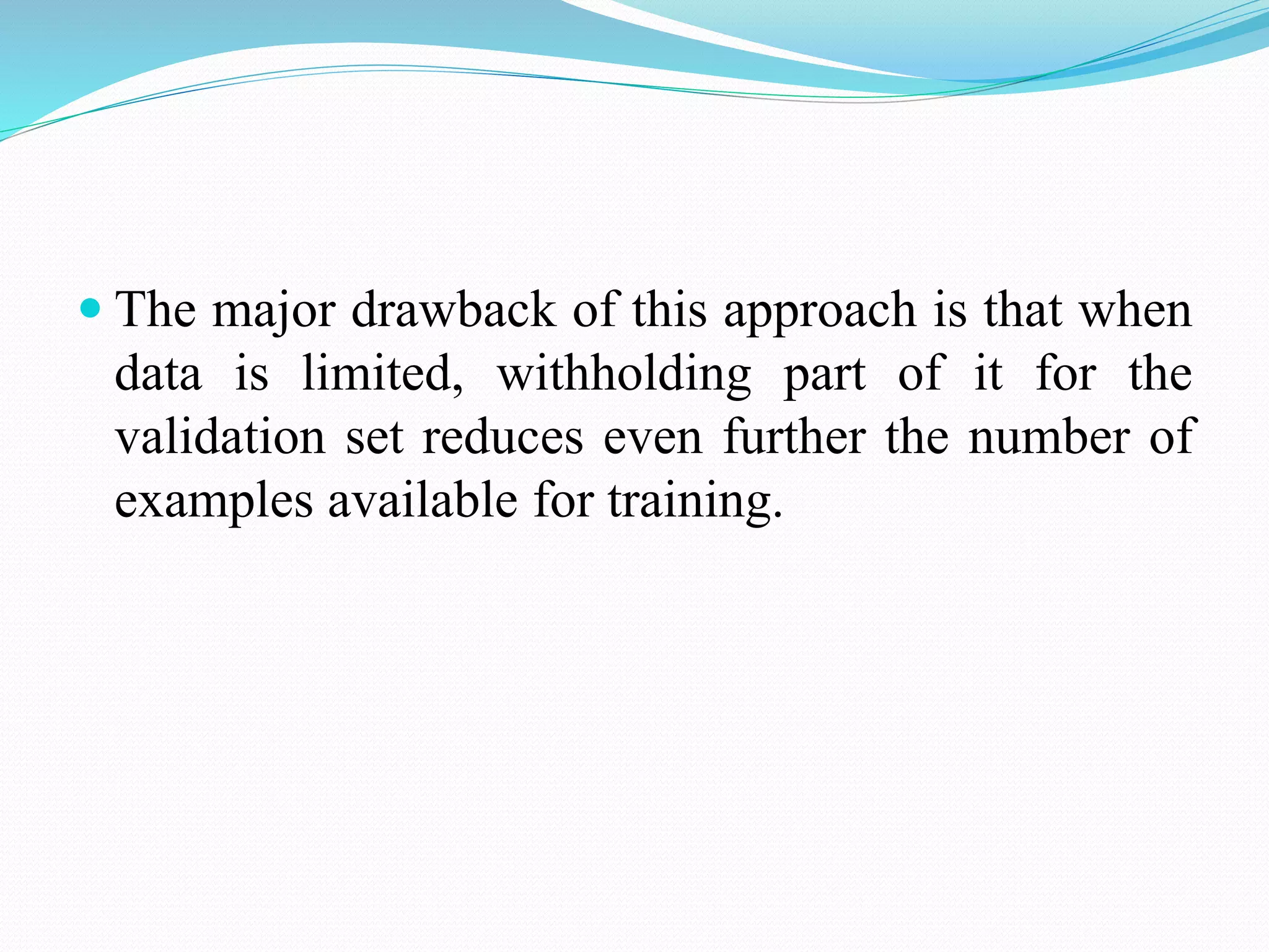  The major drawback of this approach is that when
data is limited, withholding part of it for the
validation set reduces even further the number of
examples available for training.
 