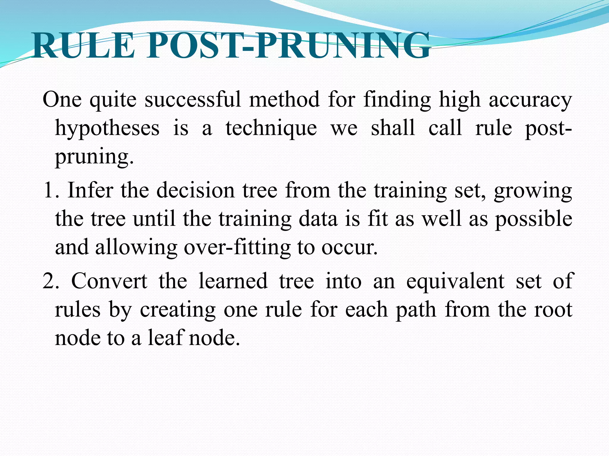 RULE POST-PRUNING
One quite successful method for finding high accuracy
hypotheses is a technique we shall call rule post-
pruning.
1. Infer the decision tree from the training set, growing
the tree until the training data is fit as well as possible
and allowing over-fitting to occur.
2. Convert the learned tree into an equivalent set of
rules by creating one rule for each path from the root
node to a leaf node.
 