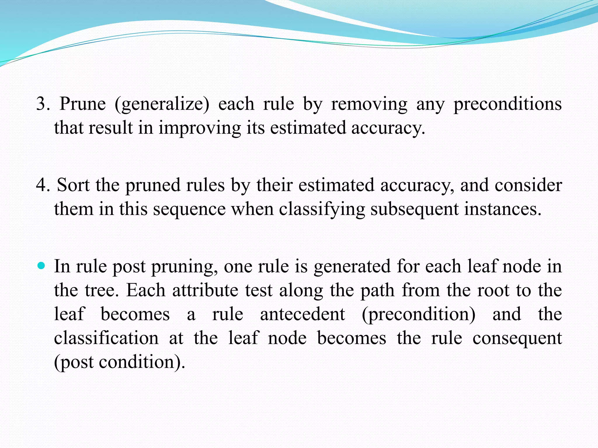 3. Prune (generalize) each rule by removing any preconditions
that result in improving its estimated accuracy.
4. Sort the pruned rules by their estimated accuracy, and consider
them in this sequence when classifying subsequent instances.
 In rule post pruning, one rule is generated for each leaf node in
the tree. Each attribute test along the path from the root to the
leaf becomes a rule antecedent (precondition) and the
classification at the leaf node becomes the rule consequent
(post condition).
 