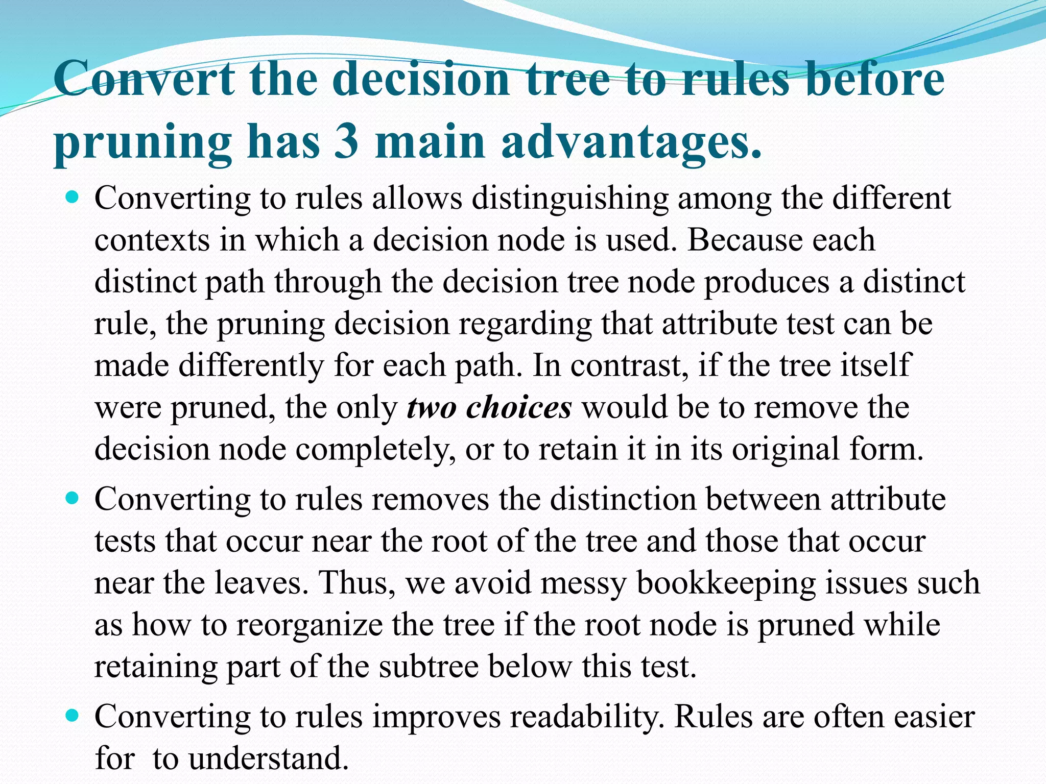 Convert the decision tree to rules before
pruning has 3 main advantages.
 Converting to rules allows distinguishing among the different
contexts in which a decision node is used. Because each
distinct path through the decision tree node produces a distinct
rule, the pruning decision regarding that attribute test can be
made differently for each path. In contrast, if the tree itself
were pruned, the only two choices would be to remove the
decision node completely, or to retain it in its original form.
 Converting to rules removes the distinction between attribute
tests that occur near the root of the tree and those that occur
near the leaves. Thus, we avoid messy bookkeeping issues such
as how to reorganize the tree if the root node is pruned while
retaining part of the subtree below this test.
 Converting to rules improves readability. Rules are often easier
for to understand.
 