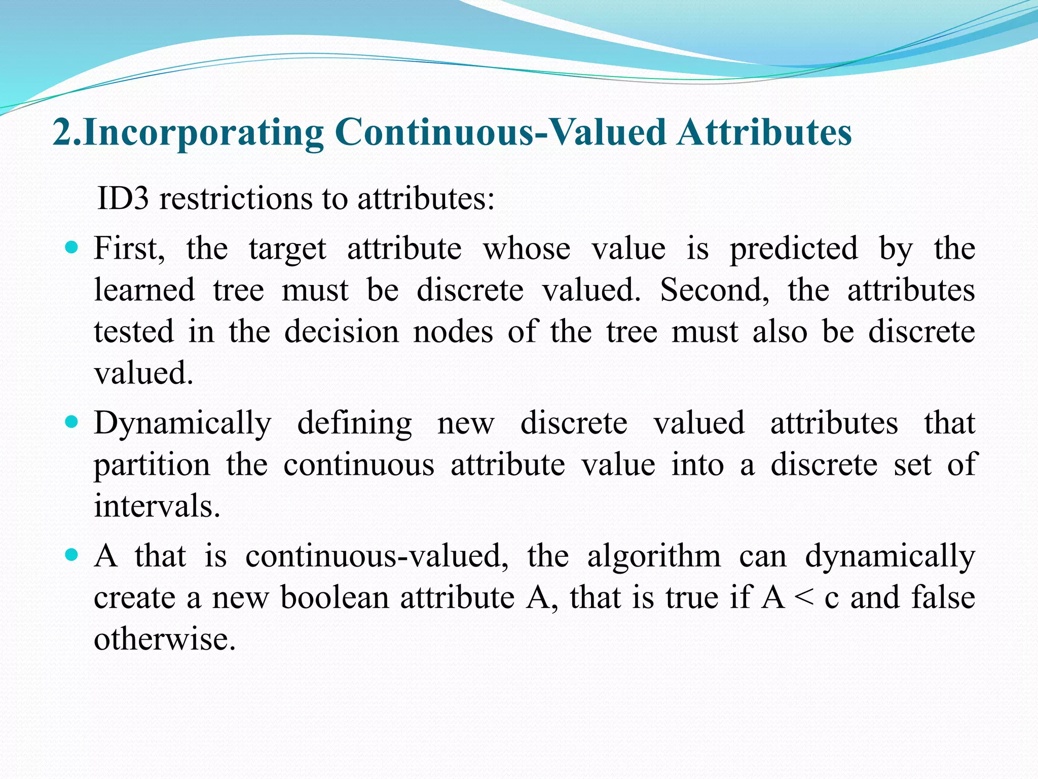 2.Incorporating Continuous-Valued Attributes
ID3 restrictions to attributes:
 First, the target attribute whose value is predicted by the
learned tree must be discrete valued. Second, the attributes
tested in the decision nodes of the tree must also be discrete
valued.
 Dynamically defining new discrete valued attributes that
partition the continuous attribute value into a discrete set of
intervals.
 A that is continuous-valued, the algorithm can dynamically
create a new boolean attribute A, that is true if A < c and false
otherwise.
 
