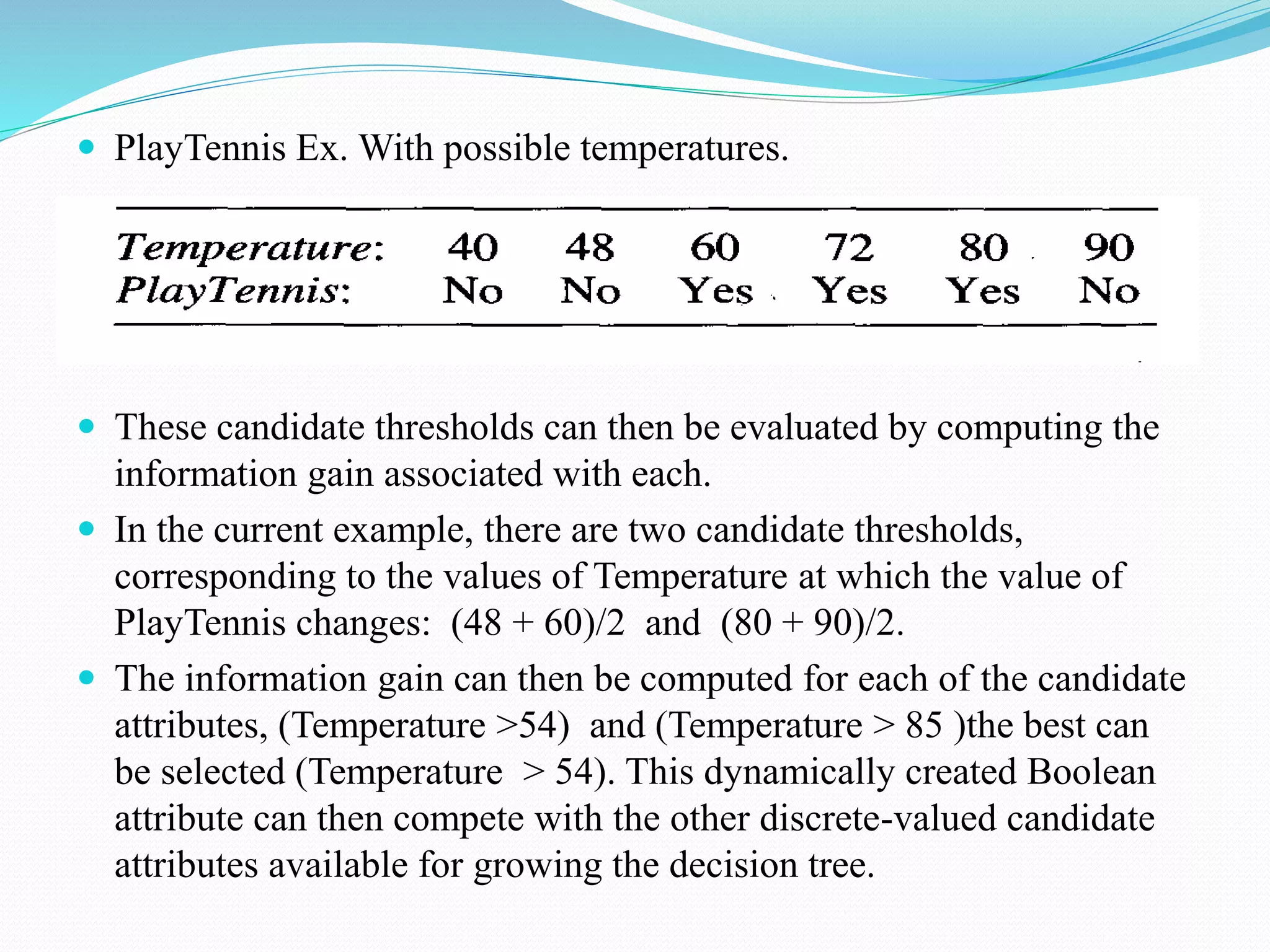  PlayTennis Ex. With possible temperatures.
 These candidate thresholds can then be evaluated by computing the
information gain associated with each.
 In the current example, there are two candidate thresholds,
corresponding to the values of Temperature at which the value of
PlayTennis changes: (48 + 60)/2 and (80 + 90)/2.
 The information gain can then be computed for each of the candidate
attributes, (Temperature >54) and (Temperature > 85 )the best can
be selected (Temperature > 54). This dynamically created Boolean
attribute can then compete with the other discrete-valued candidate
attributes available for growing the decision tree.
 