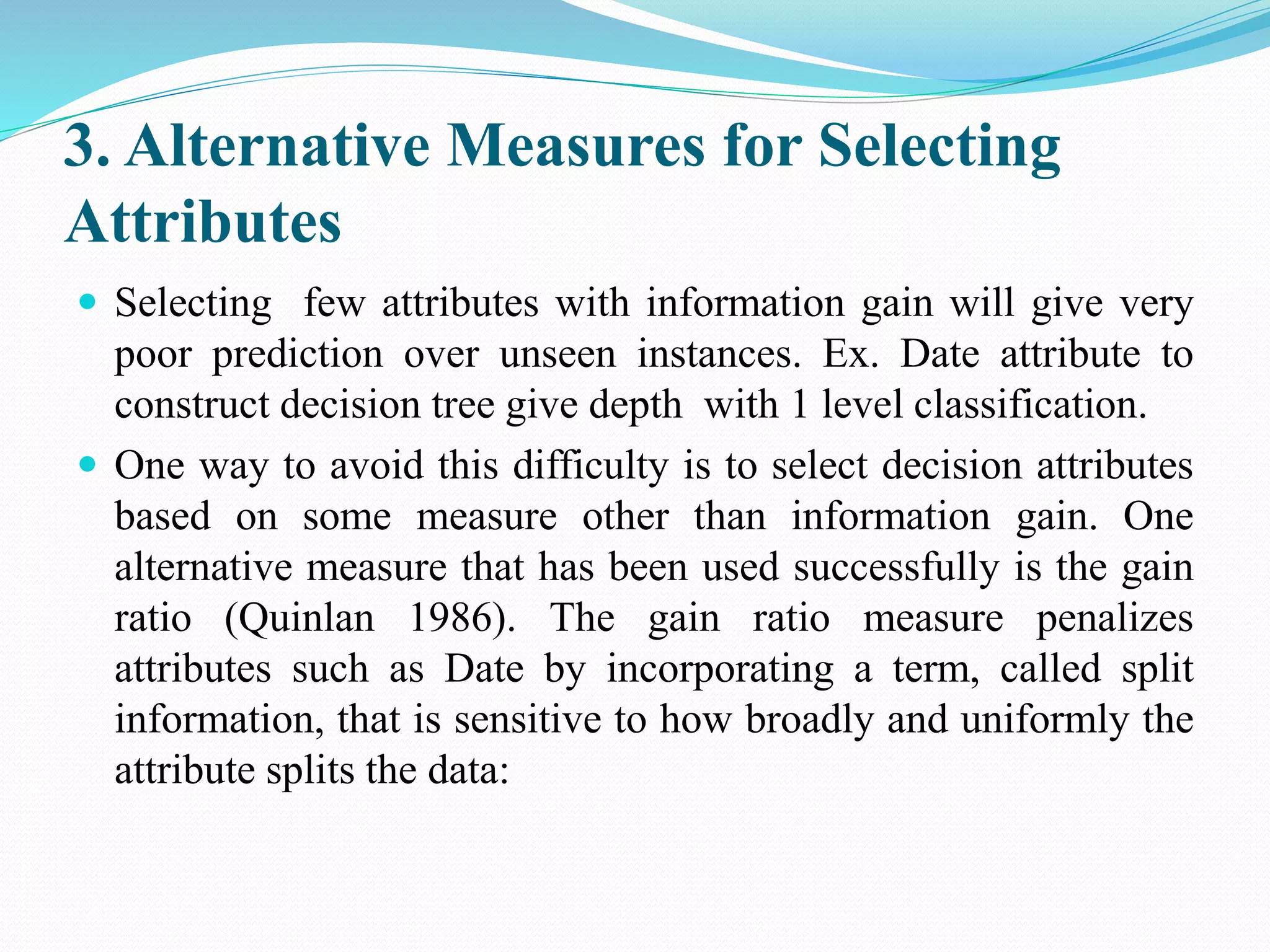 3. Alternative Measures for Selecting
Attributes
 Selecting few attributes with information gain will give very
poor prediction over unseen instances. Ex. Date attribute to
construct decision tree give depth with 1 level classification.
 One way to avoid this difficulty is to select decision attributes
based on some measure other than information gain. One
alternative measure that has been used successfully is the gain
ratio (Quinlan 1986). The gain ratio measure penalizes
attributes such as Date by incorporating a term, called split
information, that is sensitive to how broadly and uniformly the
attribute splits the data:
 