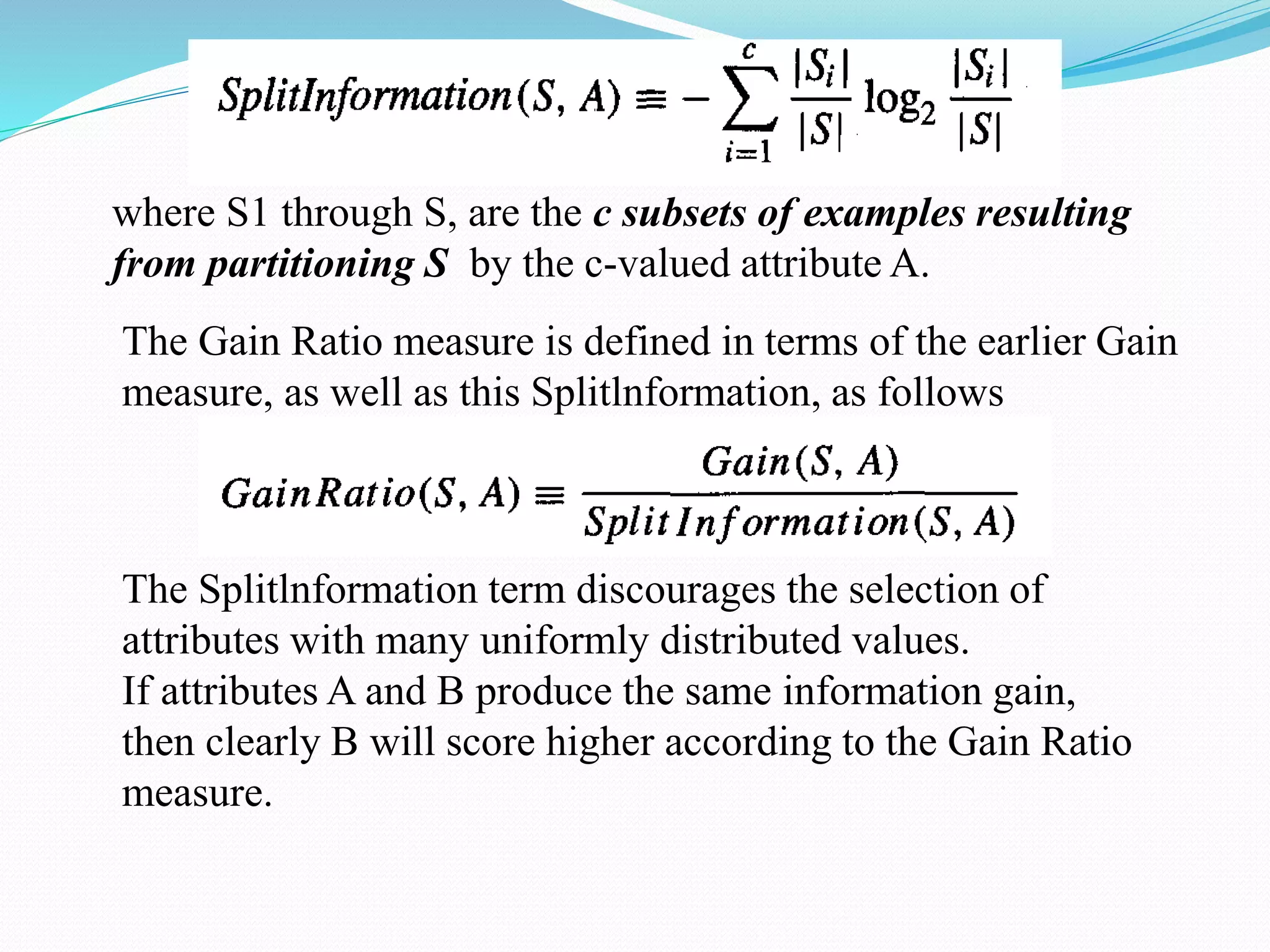 where S1 through S, are the c subsets of examples resulting
from partitioning S by the c-valued attribute A.
The Gain Ratio measure is defined in terms of the earlier Gain
measure, as well as this Splitlnformation, as follows
The Splitlnformation term discourages the selection of
attributes with many uniformly distributed values.
If attributes A and B produce the same information gain,
then clearly B will score higher according to the Gain Ratio
measure.
 