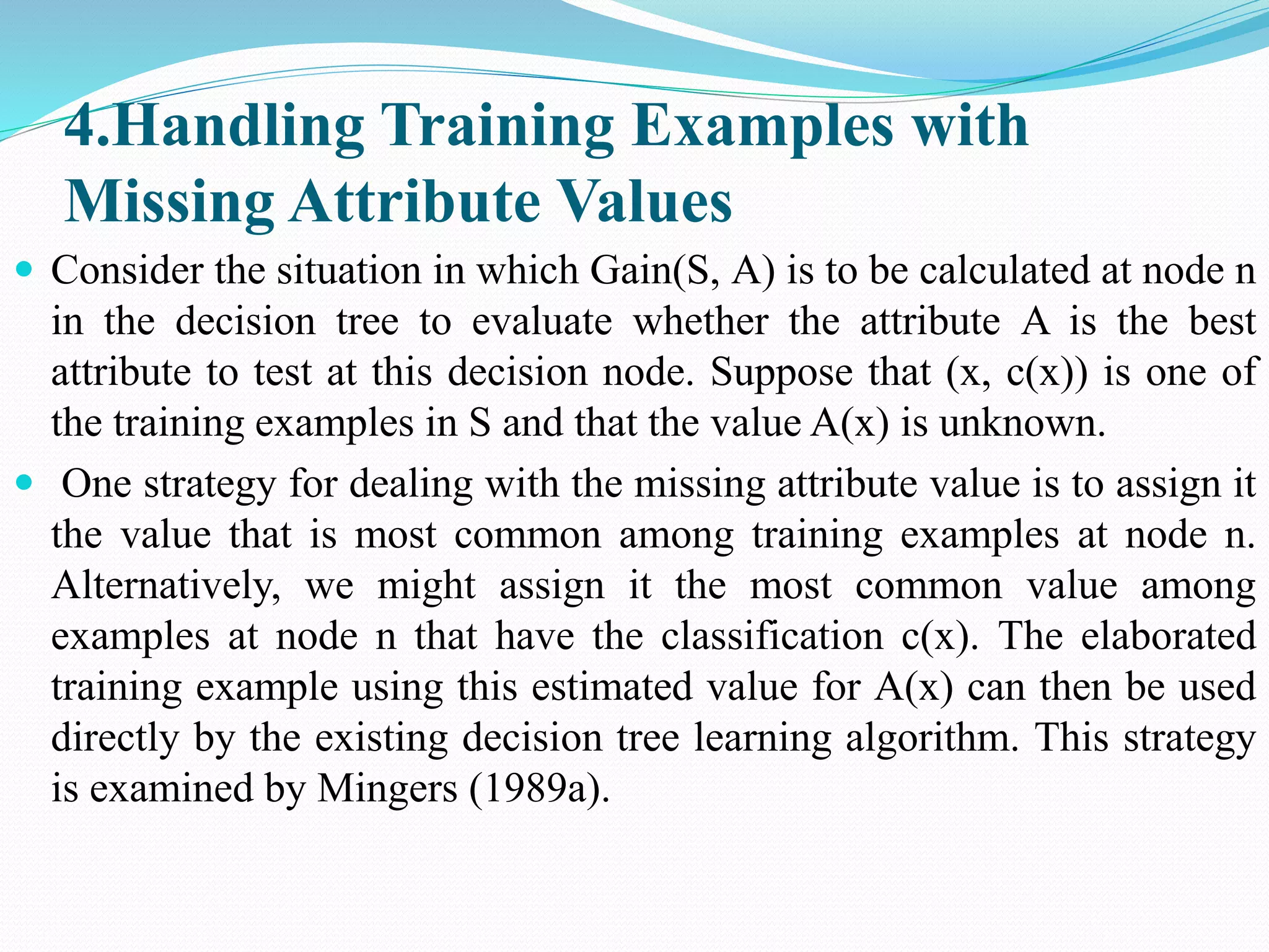 4.Handling Training Examples with
Missing Attribute Values
 Consider the situation in which Gain(S, A) is to be calculated at node n
in the decision tree to evaluate whether the attribute A is the best
attribute to test at this decision node. Suppose that (x, c(x)) is one of
the training examples in S and that the value A(x) is unknown.
 One strategy for dealing with the missing attribute value is to assign it
the value that is most common among training examples at node n.
Alternatively, we might assign it the most common value among
examples at node n that have the classification c(x). The elaborated
training example using this estimated value for A(x) can then be used
directly by the existing decision tree learning algorithm. This strategy
is examined by Mingers (1989a).
 