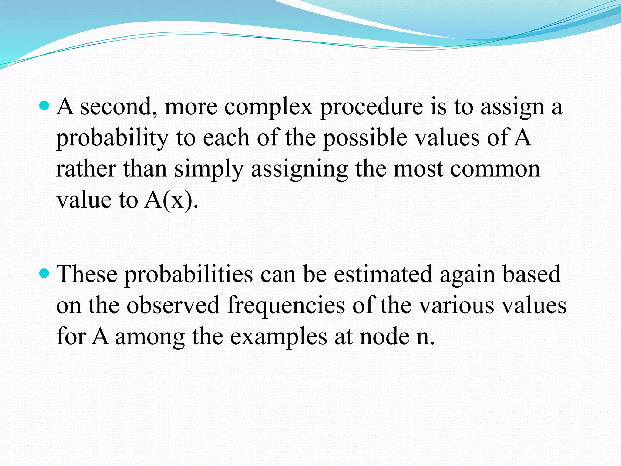  A second, more complex procedure is to assign a
probability to each of the possible values of A
rather than simply assigning the most common
value to A(x).
 These probabilities can be estimated again based
on the observed frequencies of the various values
for A among the examples at node n.
 