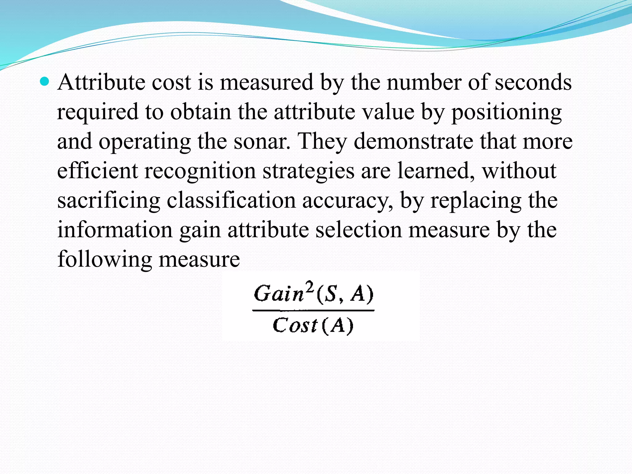  Attribute cost is measured by the number of seconds
required to obtain the attribute value by positioning
and operating the sonar. They demonstrate that more
efficient recognition strategies are learned, without
sacrificing classification accuracy, by replacing the
information gain attribute selection measure by the
following measure
 