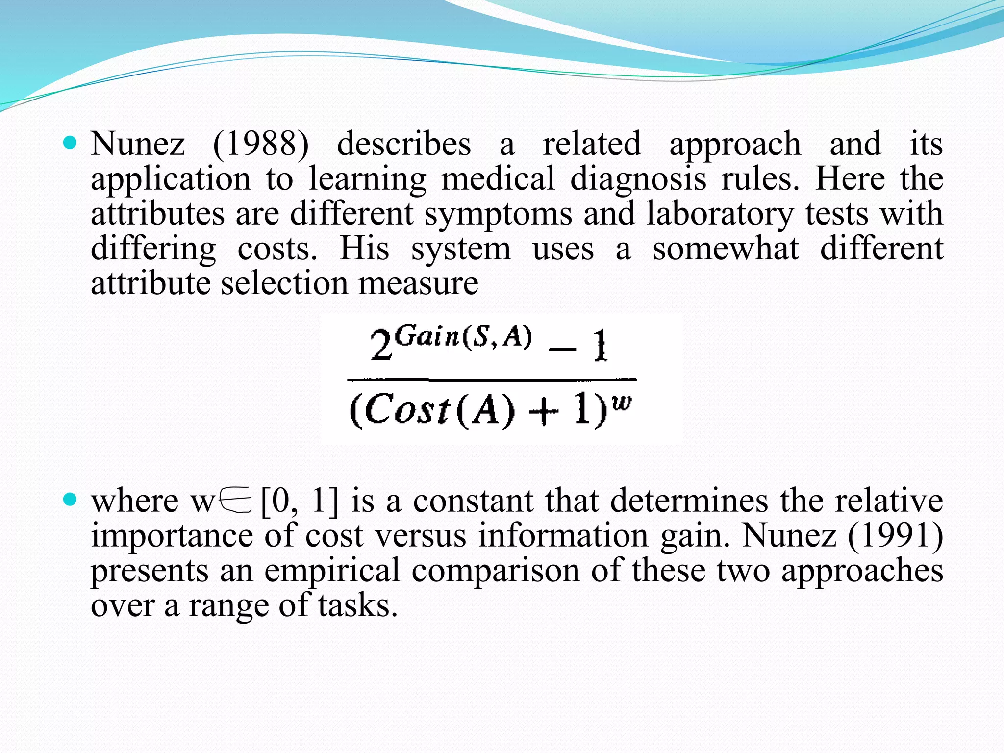  Nunez (1988) describes a related approach and its
application to learning medical diagnosis rules. Here the
attributes are different symptoms and laboratory tests with
differing costs. His system uses a somewhat different
attribute selection measure
 where w [0, 1] is a constant that determines the relative
importance of cost versus information gain. Nunez (1991)
presents an empirical comparison of these two approaches
over a range of tasks.
 