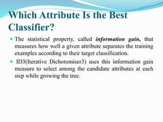 Which Attribute Is the Best
Classifier?
 The statistical property, called information gain, that
measures how well a given attribute separates the training
examples according to their target classification.
 ID3(Iterative Dichotomiser3) uses this information gain
measure to select among the candidate attributes at each
step while growing the tree.
 